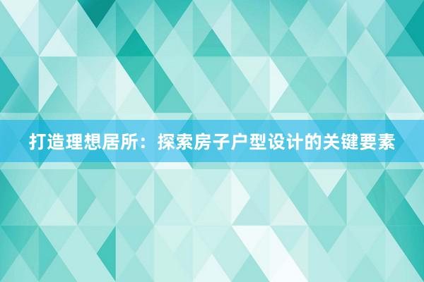 打造理想居所：探索房子户型设计的关键要素